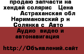 продаю запчасти на хендай солярис › Цена ­ 5 000 - Астраханская обл., Наримановский р-н, Солянка с. Авто » Аудио, видео и автонавигация   